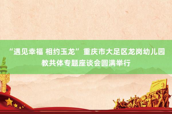 “遇见幸福 相约玉龙” 重庆市大足区龙岗幼儿园教共体专题座谈会圆满举行