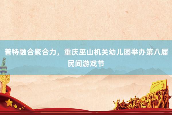 普特融合聚合力，重庆巫山机关幼儿园举办第八届民间游戏节