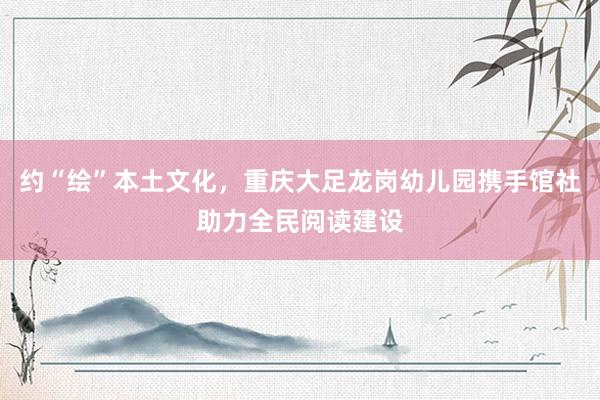 约“绘”本土文化，重庆大足龙岗幼儿园携手馆社助力全民阅读建设