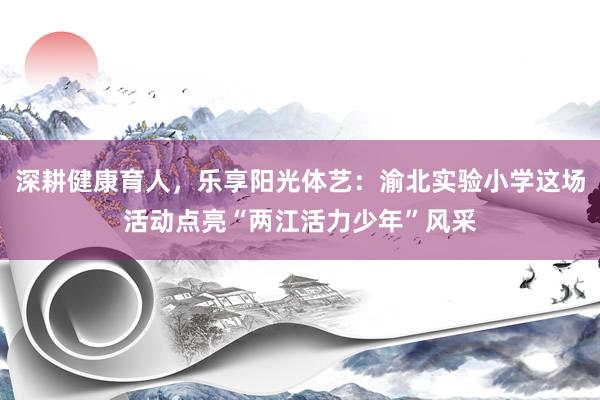 深耕健康育人，乐享阳光体艺：渝北实验小学这场活动点亮“两江活力少年”风采