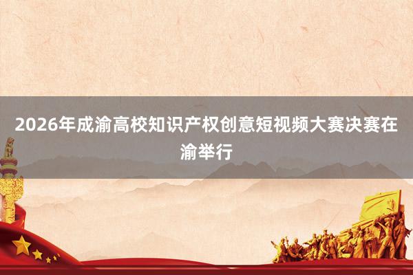2026年成渝高校知识产权创意短视频大赛决赛在渝举行