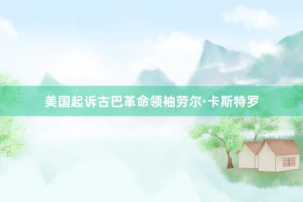 美国起诉古巴革命领袖劳尔·卡斯特罗