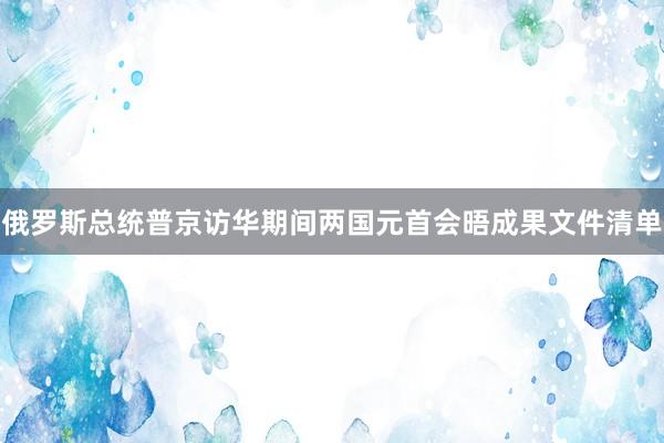 俄罗斯总统普京访华期间两国元首会晤成果文件清单