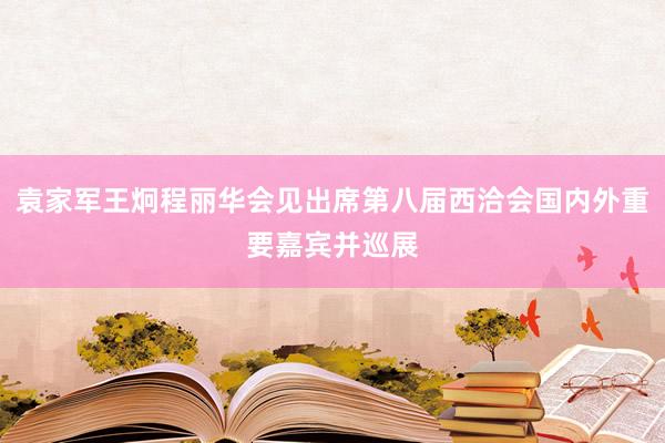 袁家军王炯程丽华会见出席第八届西洽会国内外重要嘉宾并巡展
