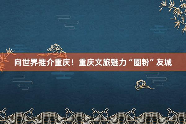 向世界推介重庆！重庆文旅魅力“圈粉”友城
