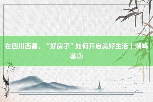 在四川西昌，“好房子”如何开启美好生活｜潮鸣荟②