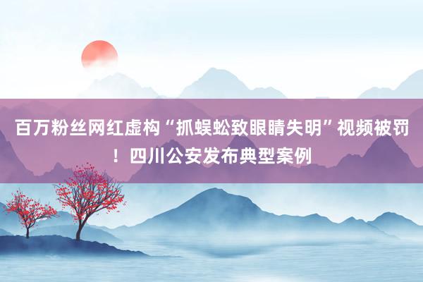 百万粉丝网红虚构“抓蜈蚣致眼睛失明”视频被罚！四川公安发布典型案例