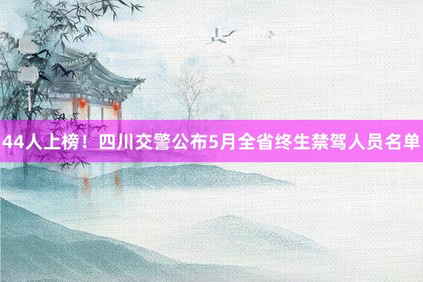 44人上榜！四川交警公布5月全省终生禁驾人员名单