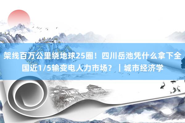 架线百万公里绕地球25圈！四川岳池凭什么拿下全国近1/5输变电人力市场？｜城市经济学