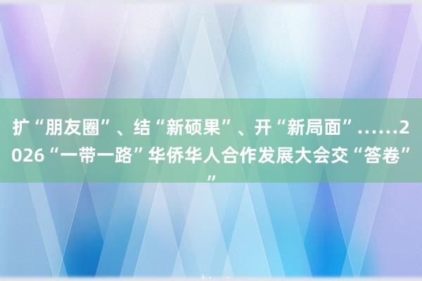 扩“朋友圈”、结“新硕果”、开“新局面”……2026“一带一路”华侨华人合作发展大会交“答卷”