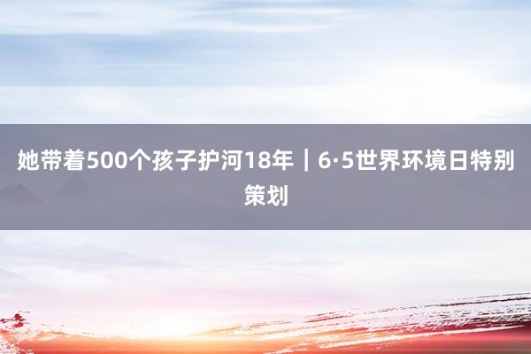 她带着500个孩子护河18年｜6·5世界环境日特别策划