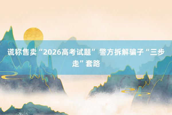 谎称售卖“2026高考试题” 警方拆解骗子“三步走”套路