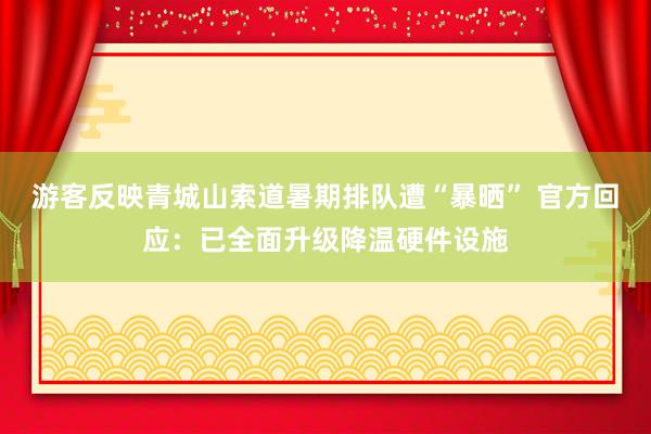 游客反映青城山索道暑期排队遭“暴晒” 官方回应：已全面升级降温硬件设施