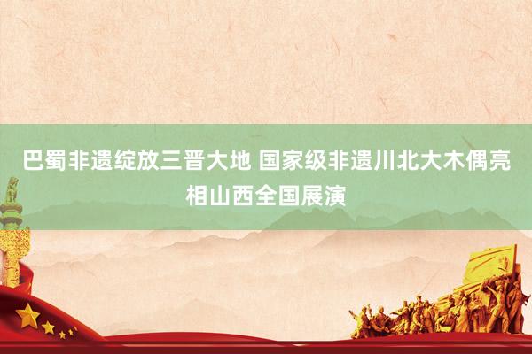 巴蜀非遗绽放三晋大地 国家级非遗川北大木偶亮相山西全国展演