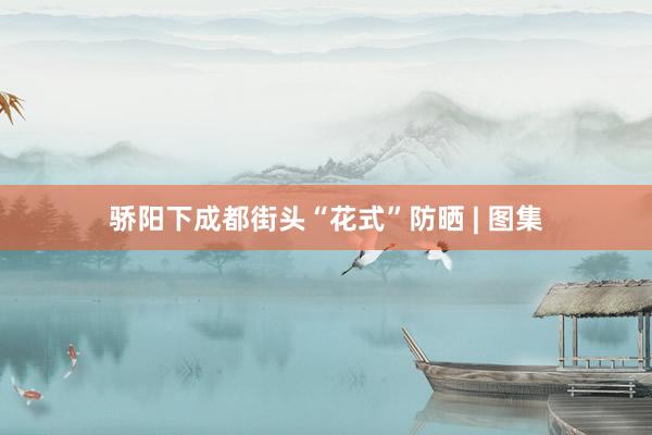 骄阳下成都街头“花式”防晒 | 图集