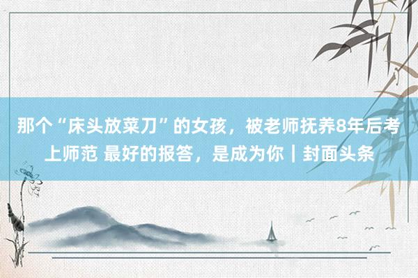 那个“床头放菜刀”的女孩，被老师抚养8年后考上师范 最好的报答，是成为你｜封面头条
