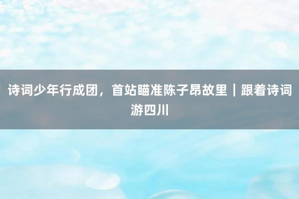 诗词少年行成团，首站瞄准陈子昂故里｜跟着诗词游四川