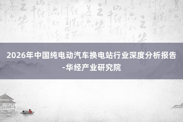 2026年中国纯电动汽车换电站行业深度分析报告-华经产业研究院