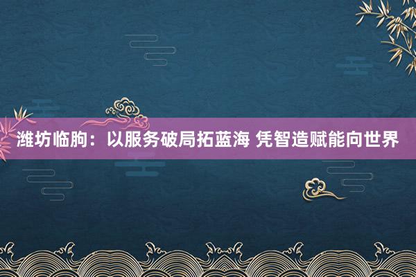 潍坊临朐：以服务破局拓蓝海 凭智造赋能向世界