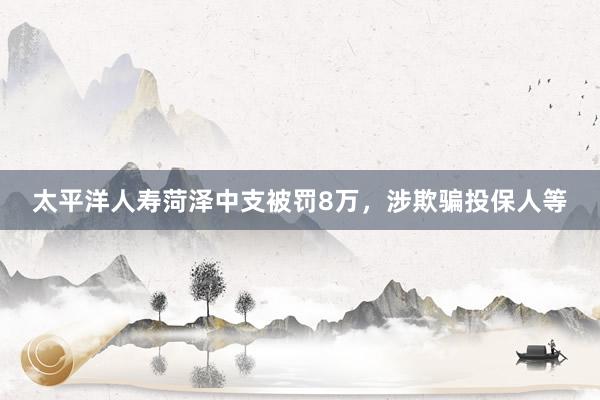 太平洋人寿菏泽中支被罚8万，涉欺骗投保人等