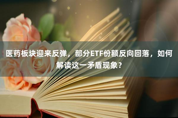 医药板块迎来反弹，部分ETF份额反向回落，如何解读这一矛盾现象？