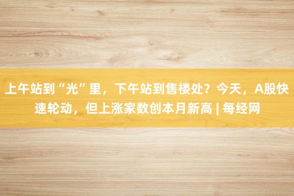 上午站到“光”里，下午站到售楼处？今天，A股快速轮动，但上涨家数创本月新高 | 每经网