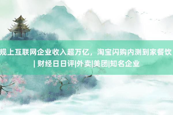 规上互联网企业收入超万亿，淘宝闪购内测到家餐饮 | 财经日日评|外卖|美团|知名企业