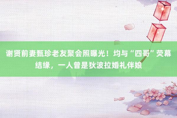 谢贤前妻甄珍老友聚会照曝光！均与“四哥”荧幕结缘，一人曾是狄波拉婚礼伴娘