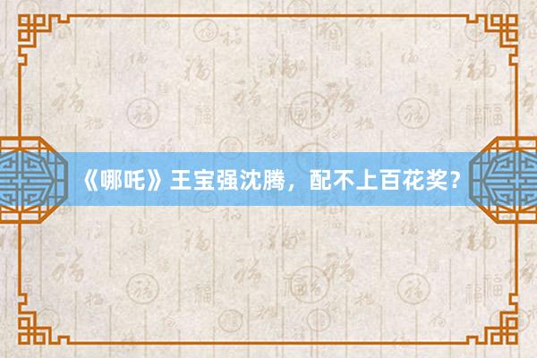 《哪吒》王宝强沈腾,配不上百花奖?