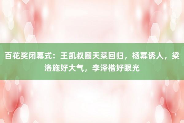 百花奖闭幕式：王凯叔圈天菜回归，杨幂诱人，梁洛施好大气，李泽楷好眼光