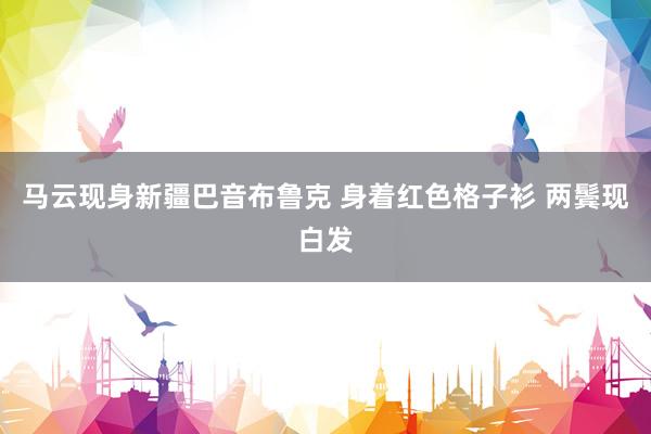 马云现身新疆巴音布鲁克 身着红色格子衫 两鬓现白发