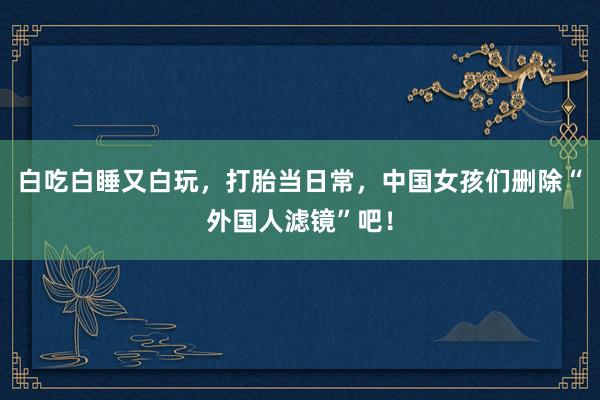 白吃白睡又白玩，打胎当日常，中国女孩们删除“外国人滤镜”吧！