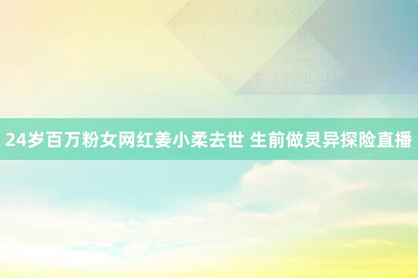 24岁百万粉女网红姜小柔去世 生前做灵异探险直播
