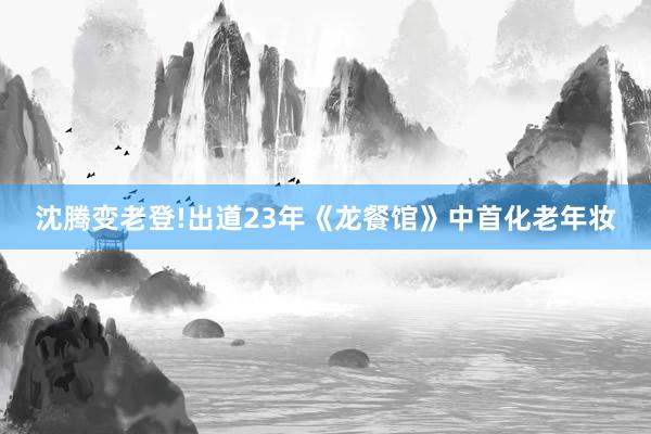 沈腾变老登!出道23年《龙餐馆》中首化老年妆