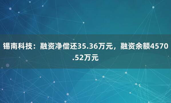 锡南科技：融资净偿还35.36万元，融资余额4570.52万元