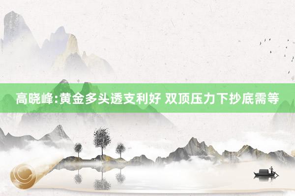 高晓峰:黄金多头透支利好 双顶压力下抄底需等