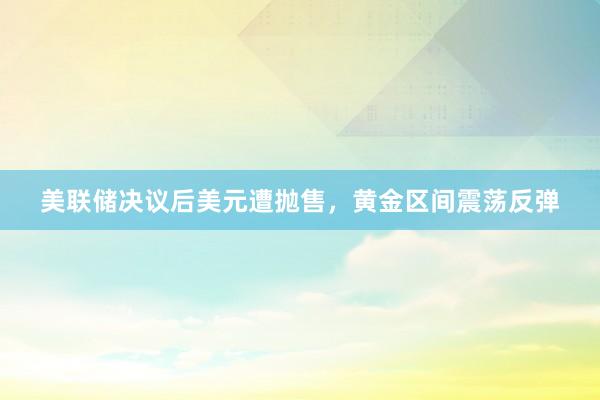 美联储决议后美元遭抛售，黄金区间震荡反弹