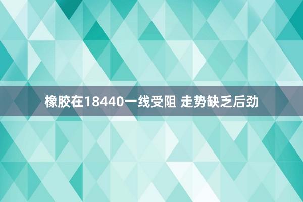 橡胶在18440一线受阻 走势缺乏后劲
