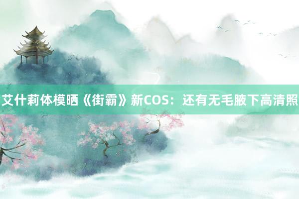 艾什莉体模晒《街霸》新COS：还有无毛腋下高清照