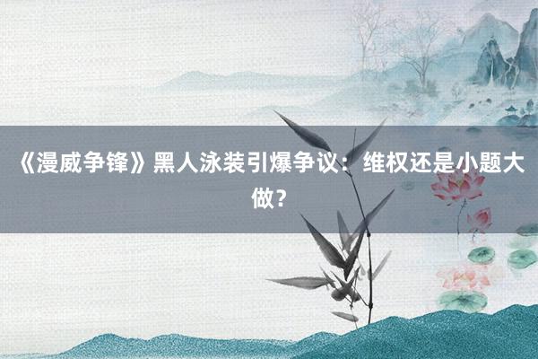《漫威争锋》黑人泳装引爆争议：维权还是小题大做？