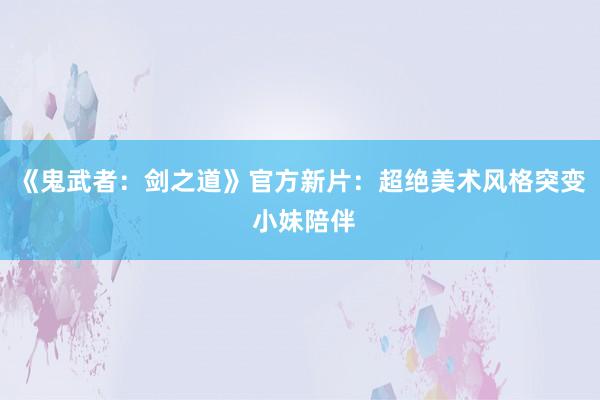 《鬼武者：剑之道》官方新片：超绝美术风格突变 小妹陪伴