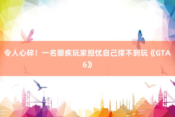 令人心碎！一名眼疾玩家担忧自己撑不到玩《GTA6》