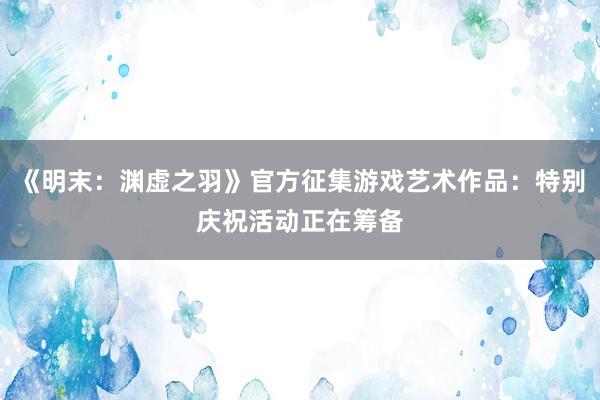 《明末:渊虚之羽》官方征集游戏艺术作品:特别庆祝活动正在筹备