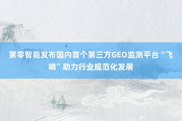 第零智能发布国内首个第三方GEO监测平台“飞哨”助力行业规范化发展