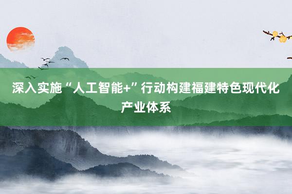深入实施“人工智能+”行动构建福建特色现代化产业体系