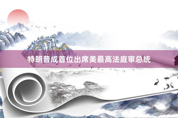 特朗普成首位出席美最高法庭审总统