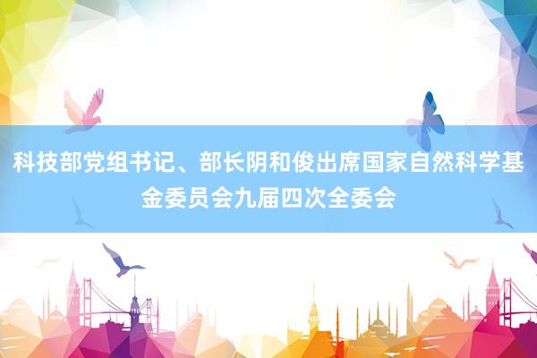 科技部党组书记、部长阴和俊出席国家自然科学基金委员会九届四次全委会