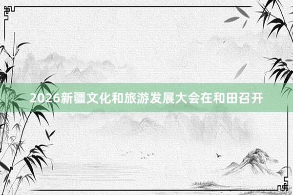 2026新疆文化和旅游发展大会在和田召开