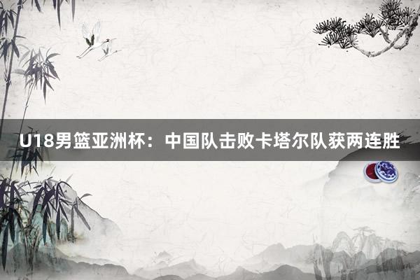 U18男篮亚洲杯：中国队击败卡塔尔队获两连胜