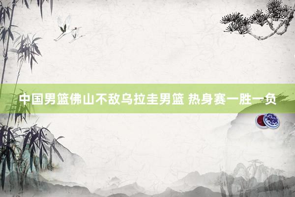 中国男篮佛山不敌乌拉圭男篮 热身赛一胜一负